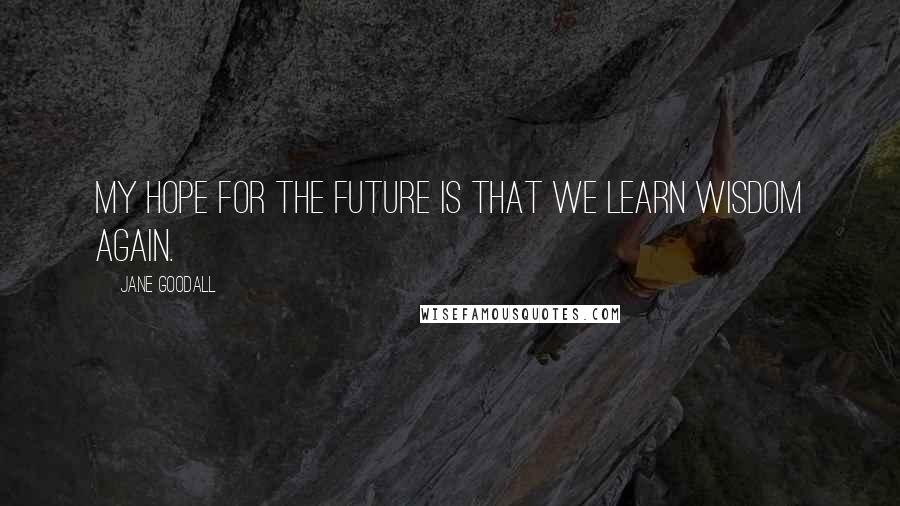 Jane Goodall Quotes: My hope for the future is that we learn wisdom again.