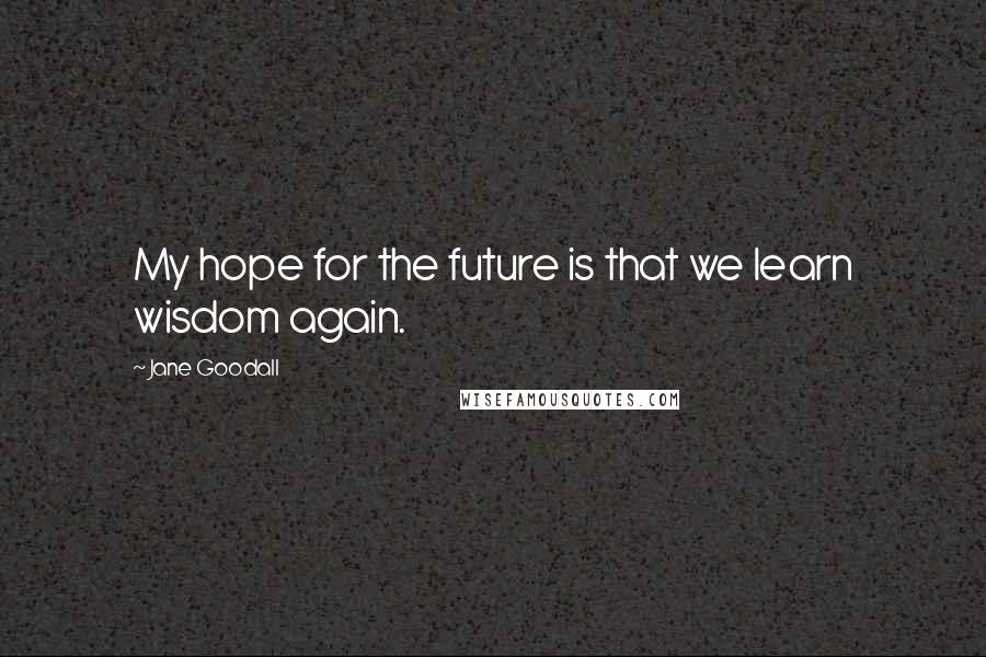 Jane Goodall Quotes: My hope for the future is that we learn wisdom again.