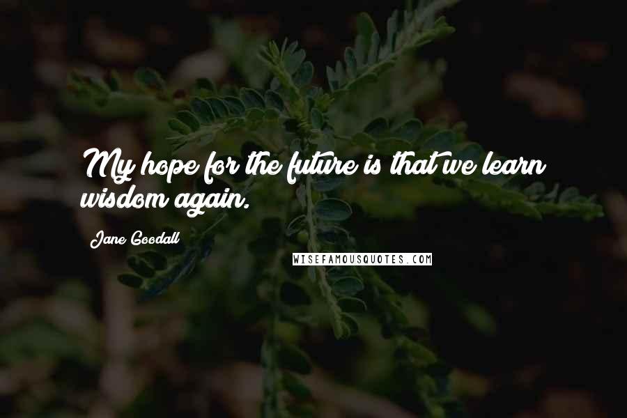 Jane Goodall Quotes: My hope for the future is that we learn wisdom again.