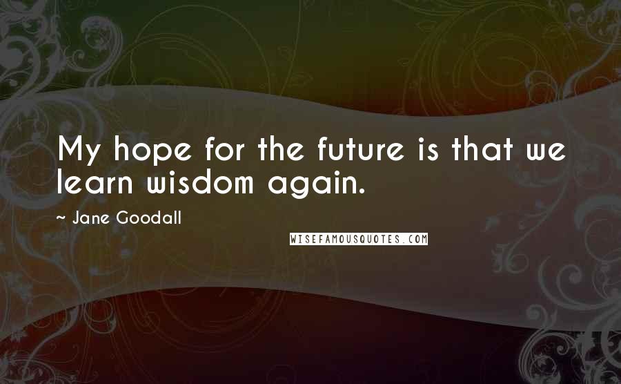 Jane Goodall Quotes: My hope for the future is that we learn wisdom again.