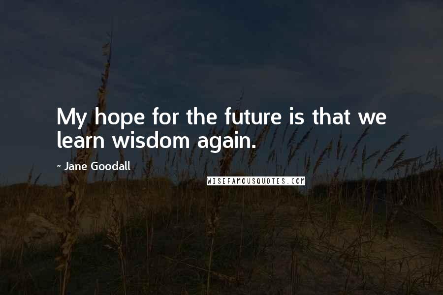 Jane Goodall Quotes: My hope for the future is that we learn wisdom again.