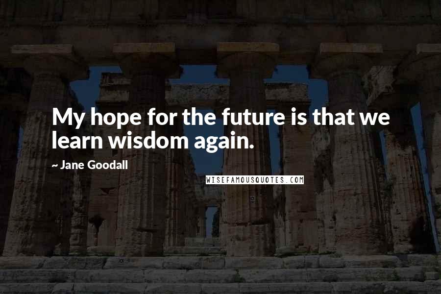 Jane Goodall Quotes: My hope for the future is that we learn wisdom again.