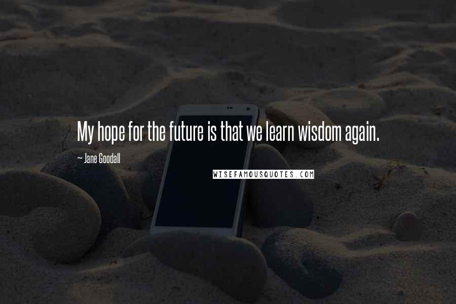 Jane Goodall Quotes: My hope for the future is that we learn wisdom again.