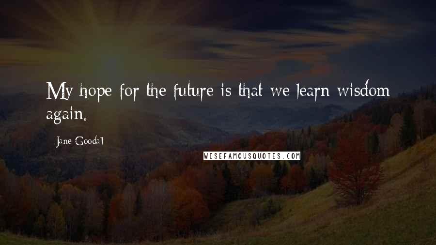 Jane Goodall Quotes: My hope for the future is that we learn wisdom again.