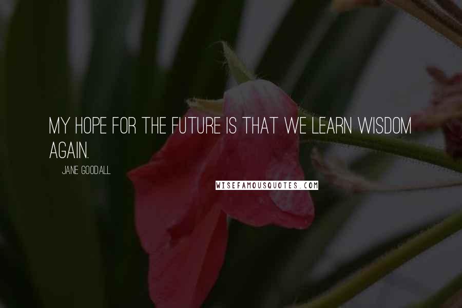 Jane Goodall Quotes: My hope for the future is that we learn wisdom again.