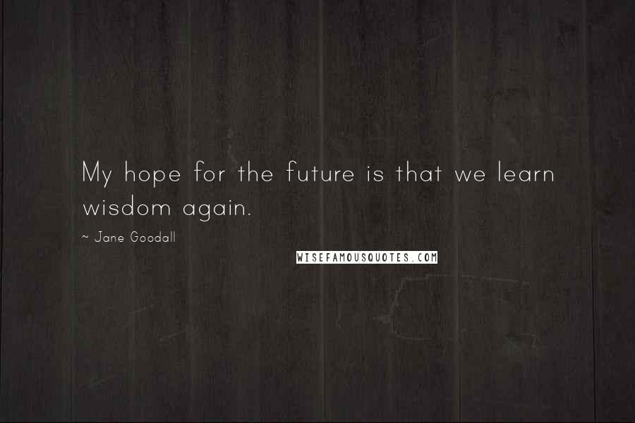 Jane Goodall Quotes: My hope for the future is that we learn wisdom again.