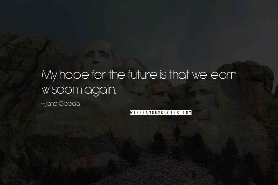 Jane Goodall Quotes: My hope for the future is that we learn wisdom again.