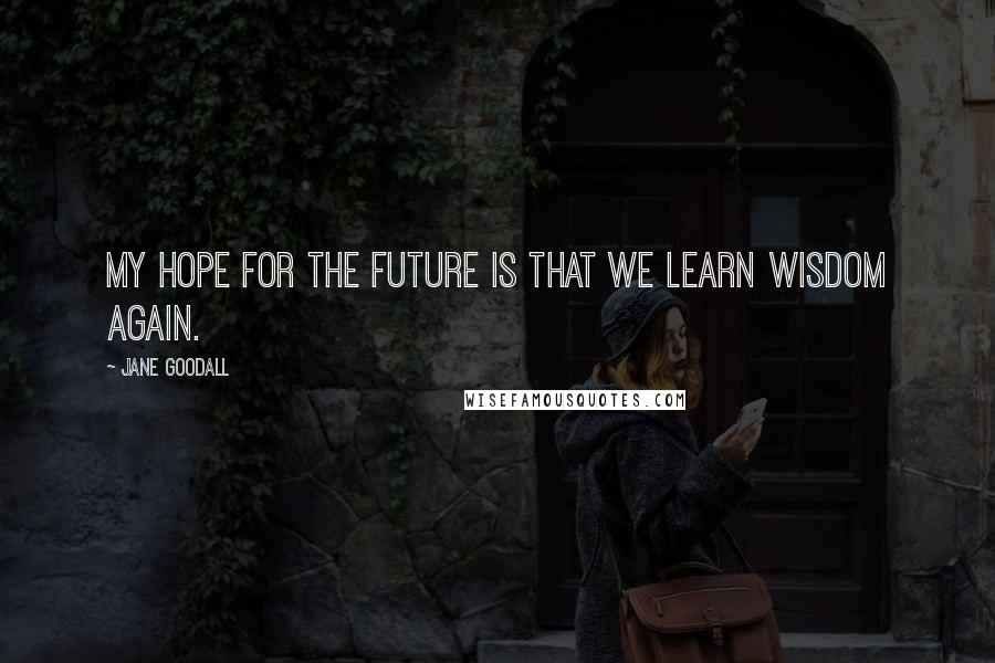 Jane Goodall Quotes: My hope for the future is that we learn wisdom again.