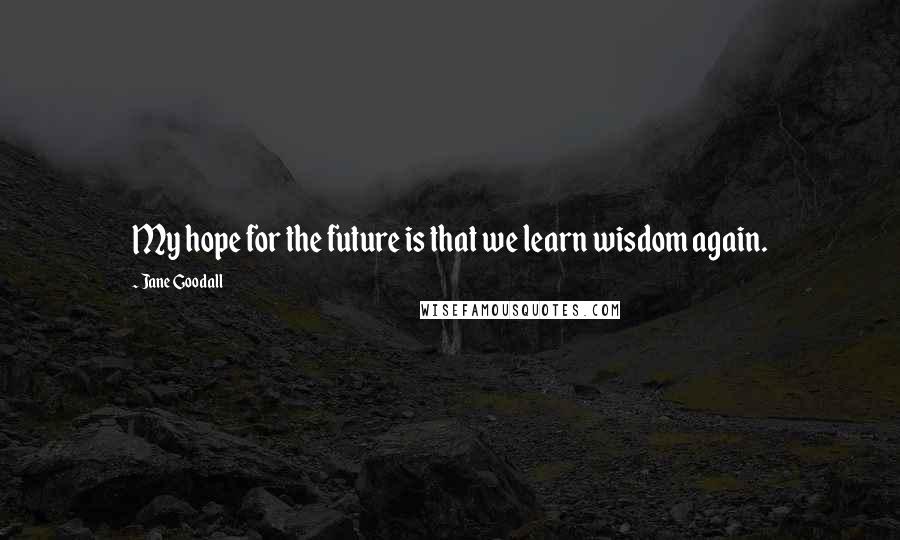Jane Goodall Quotes: My hope for the future is that we learn wisdom again.
