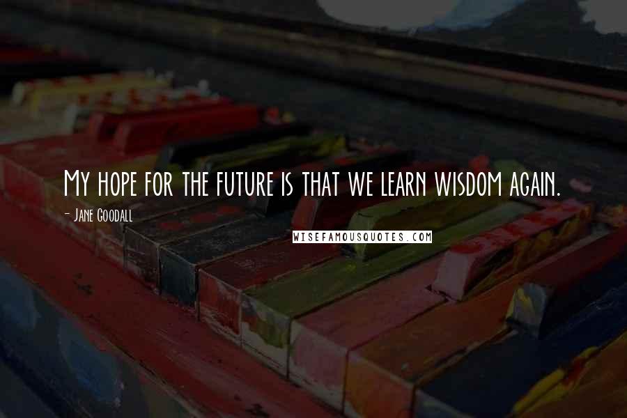 Jane Goodall Quotes: My hope for the future is that we learn wisdom again.