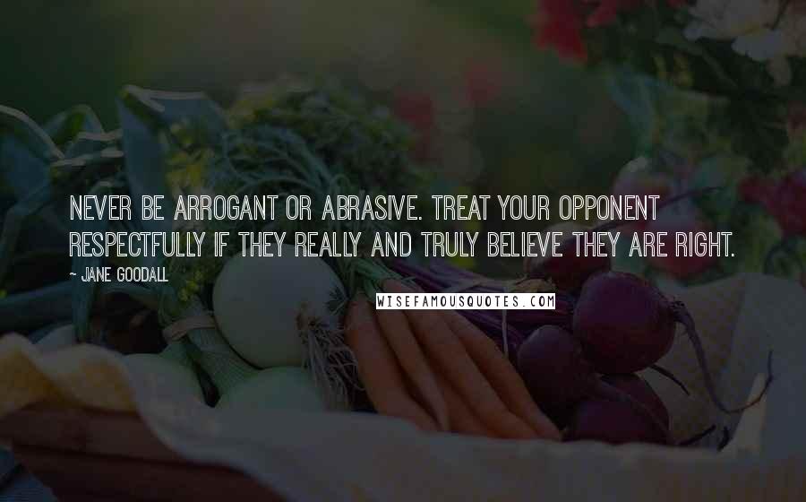 Jane Goodall Quotes: Never be arrogant or abrasive. Treat your opponent respectfully if they really and truly believe they are right.