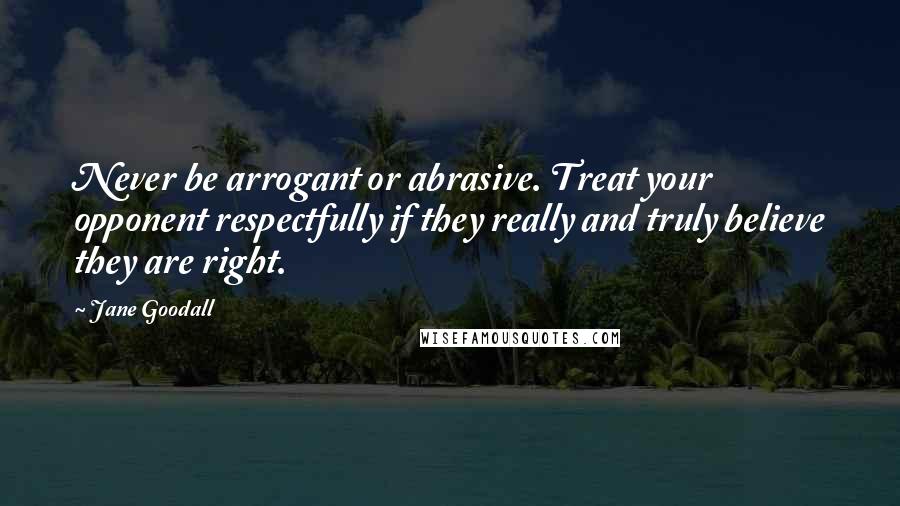 Jane Goodall Quotes: Never be arrogant or abrasive. Treat your opponent respectfully if they really and truly believe they are right.