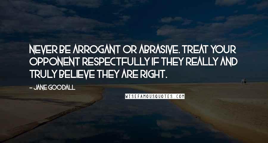 Jane Goodall Quotes: Never be arrogant or abrasive. Treat your opponent respectfully if they really and truly believe they are right.