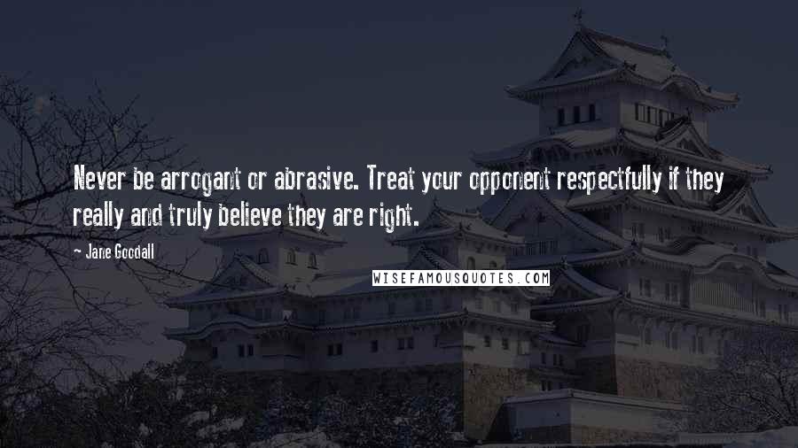 Jane Goodall Quotes: Never be arrogant or abrasive. Treat your opponent respectfully if they really and truly believe they are right.