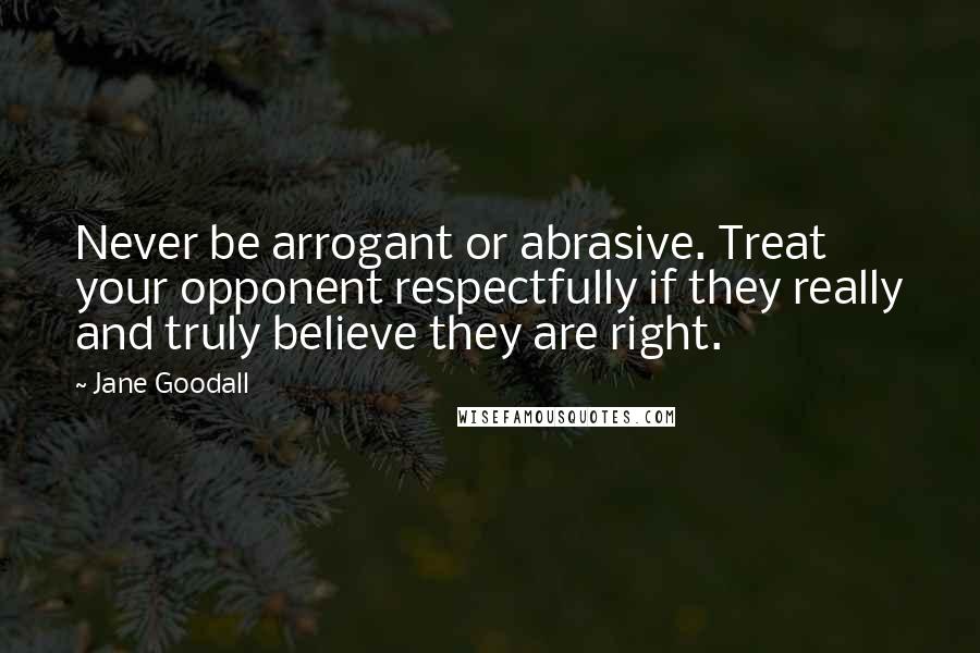 Jane Goodall Quotes: Never be arrogant or abrasive. Treat your opponent respectfully if they really and truly believe they are right.