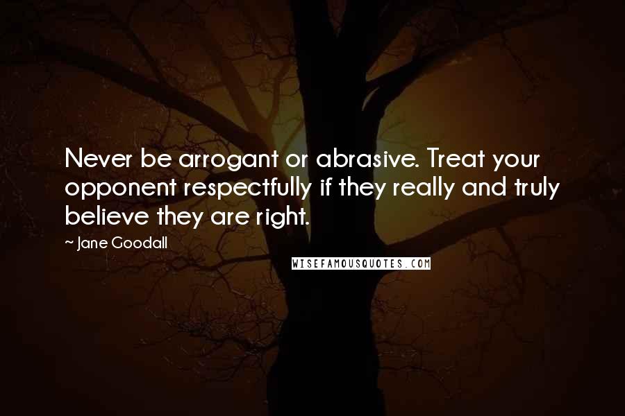 Jane Goodall Quotes: Never be arrogant or abrasive. Treat your opponent respectfully if they really and truly believe they are right.