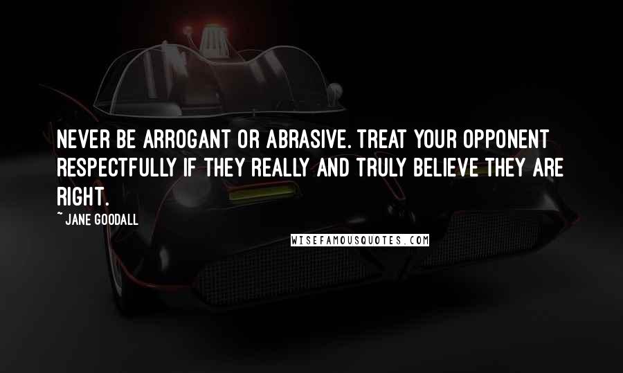 Jane Goodall Quotes: Never be arrogant or abrasive. Treat your opponent respectfully if they really and truly believe they are right.