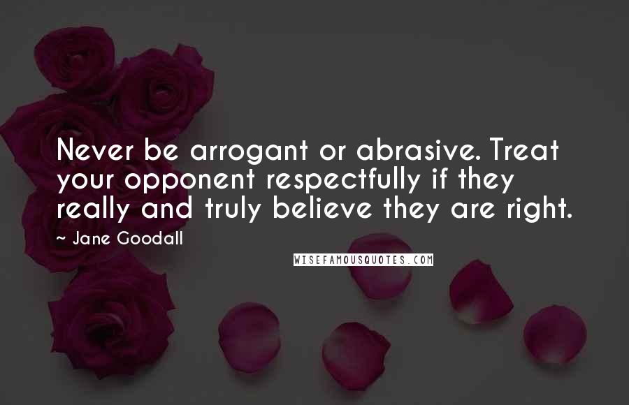 Jane Goodall Quotes: Never be arrogant or abrasive. Treat your opponent respectfully if they really and truly believe they are right.