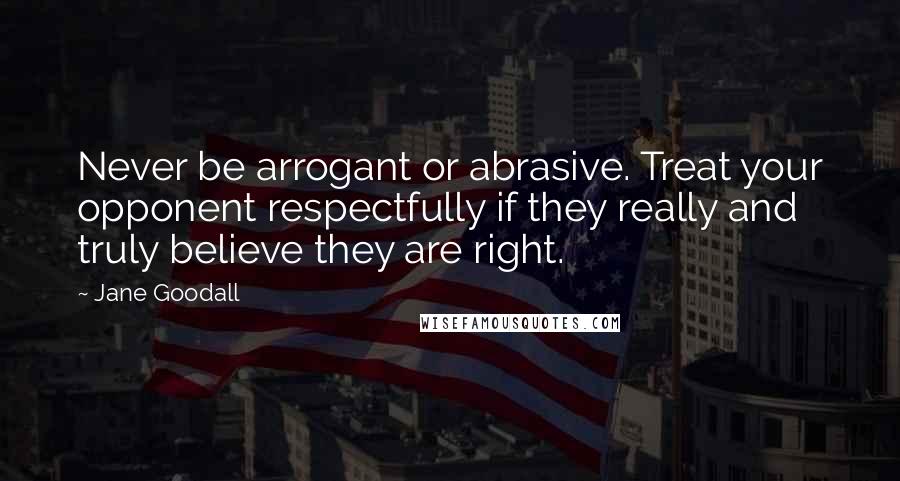 Jane Goodall Quotes: Never be arrogant or abrasive. Treat your opponent respectfully if they really and truly believe they are right.