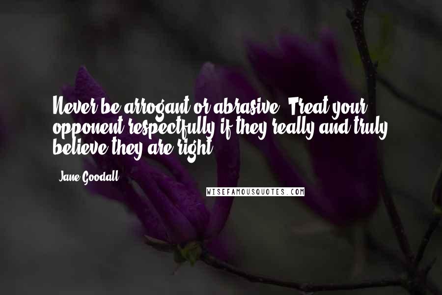Jane Goodall Quotes: Never be arrogant or abrasive. Treat your opponent respectfully if they really and truly believe they are right.