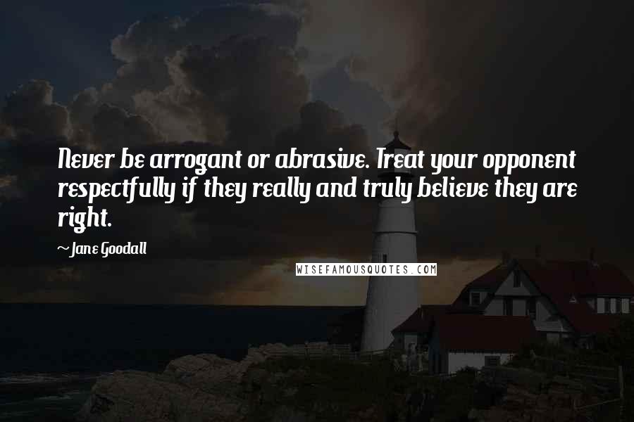 Jane Goodall Quotes: Never be arrogant or abrasive. Treat your opponent respectfully if they really and truly believe they are right.