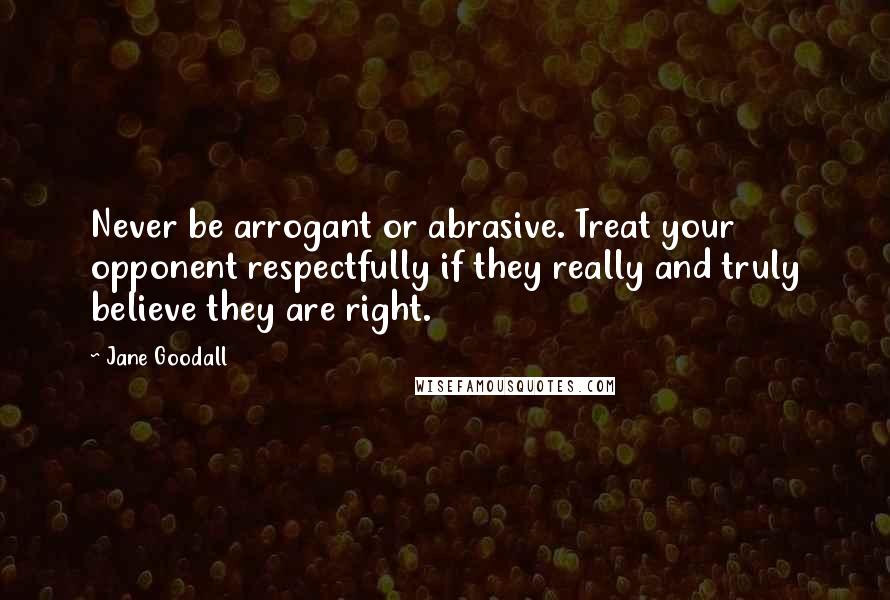 Jane Goodall Quotes: Never be arrogant or abrasive. Treat your opponent respectfully if they really and truly believe they are right.