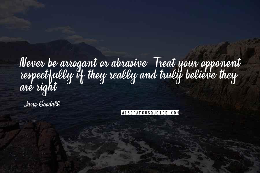 Jane Goodall Quotes: Never be arrogant or abrasive. Treat your opponent respectfully if they really and truly believe they are right.