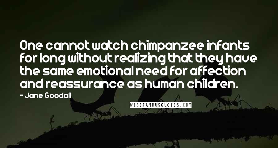 Jane Goodall Quotes: One cannot watch chimpanzee infants for long without realizing that they have the same emotional need for affection and reassurance as human children.