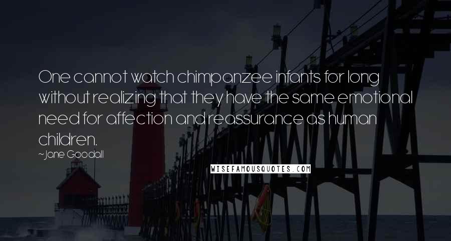 Jane Goodall Quotes: One cannot watch chimpanzee infants for long without realizing that they have the same emotional need for affection and reassurance as human children.