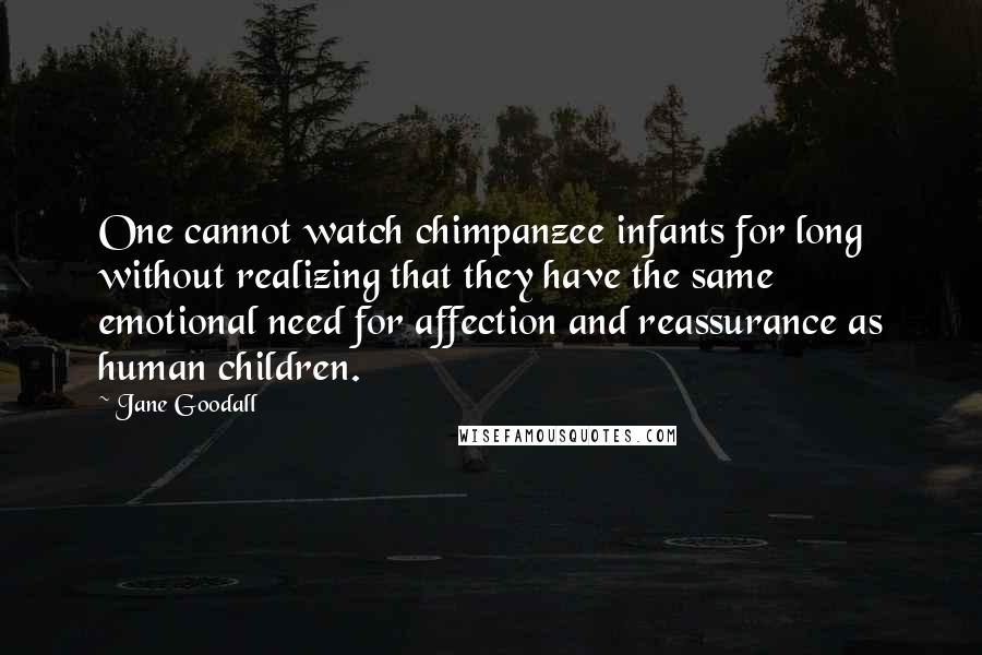 Jane Goodall Quotes: One cannot watch chimpanzee infants for long without realizing that they have the same emotional need for affection and reassurance as human children.