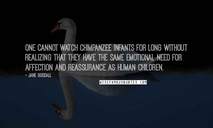 Jane Goodall Quotes: One cannot watch chimpanzee infants for long without realizing that they have the same emotional need for affection and reassurance as human children.