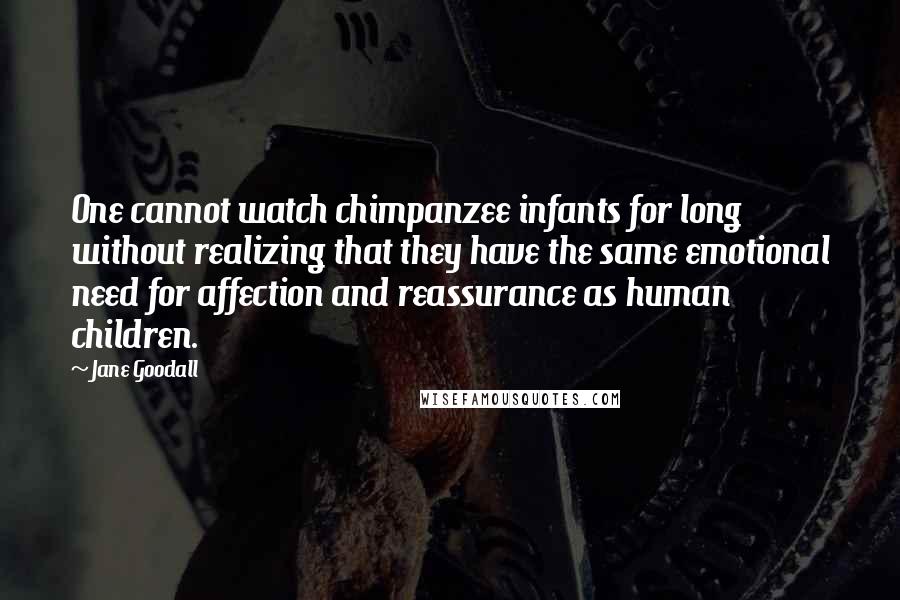 Jane Goodall Quotes: One cannot watch chimpanzee infants for long without realizing that they have the same emotional need for affection and reassurance as human children.