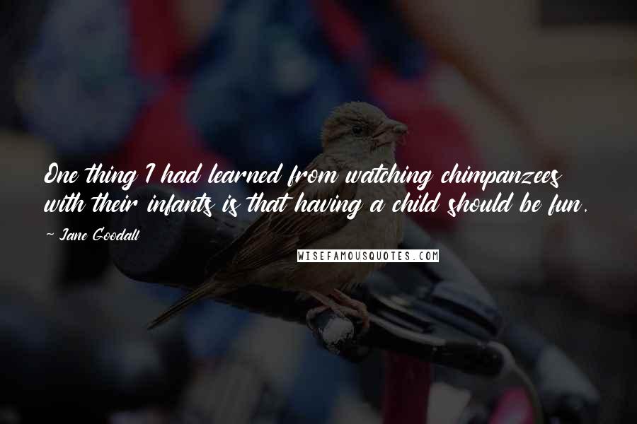 Jane Goodall Quotes: One thing I had learned from watching chimpanzees with their infants is that having a child should be fun.