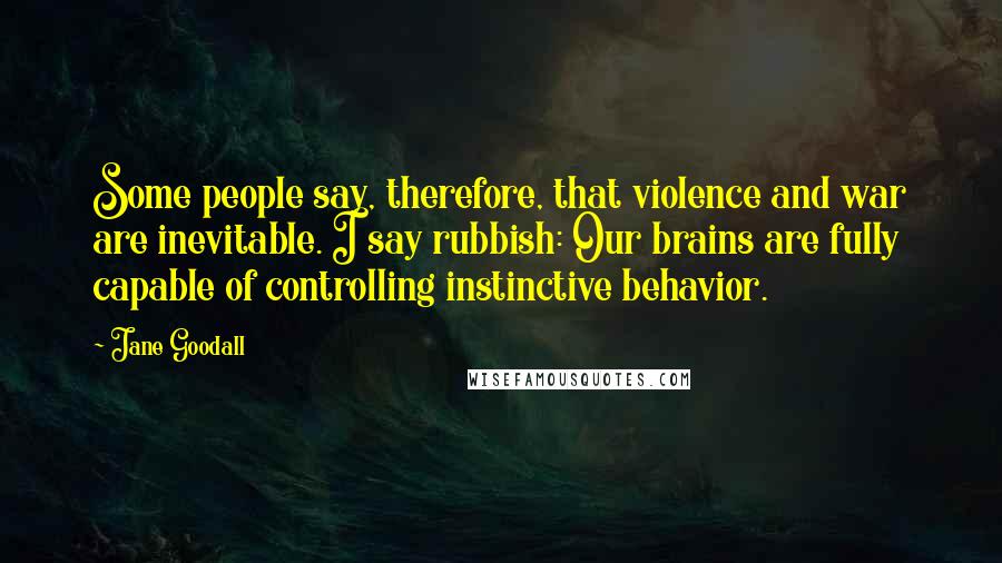 Jane Goodall Quotes: Some people say, therefore, that violence and war are inevitable. I say rubbish: Our brains are fully capable of controlling instinctive behavior.