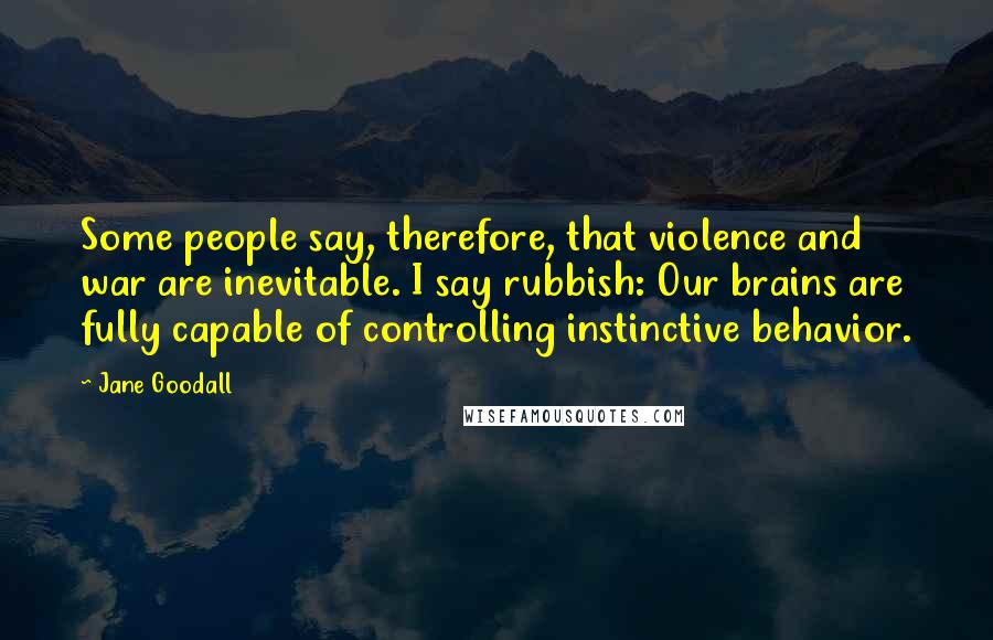 Jane Goodall Quotes: Some people say, therefore, that violence and war are inevitable. I say rubbish: Our brains are fully capable of controlling instinctive behavior.