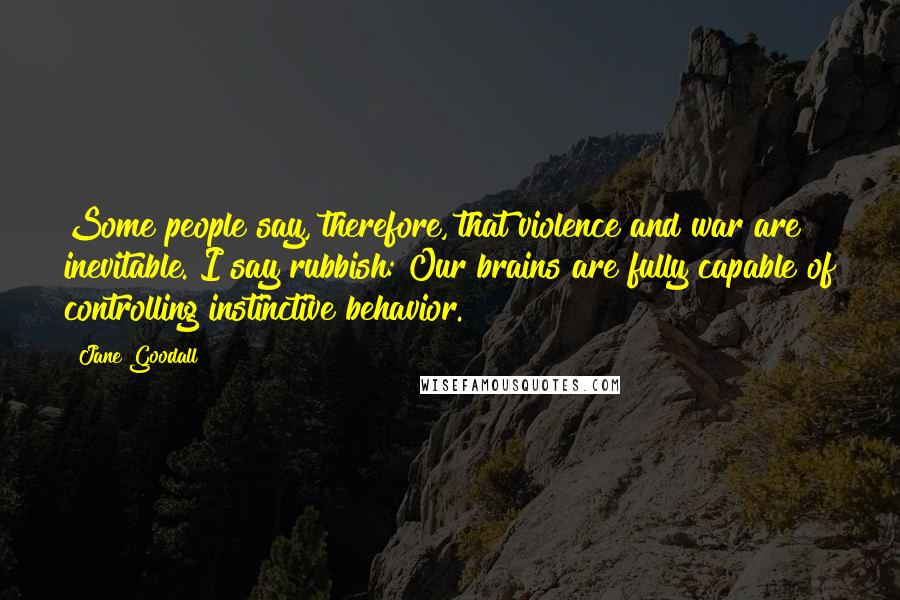 Jane Goodall Quotes: Some people say, therefore, that violence and war are inevitable. I say rubbish: Our brains are fully capable of controlling instinctive behavior.