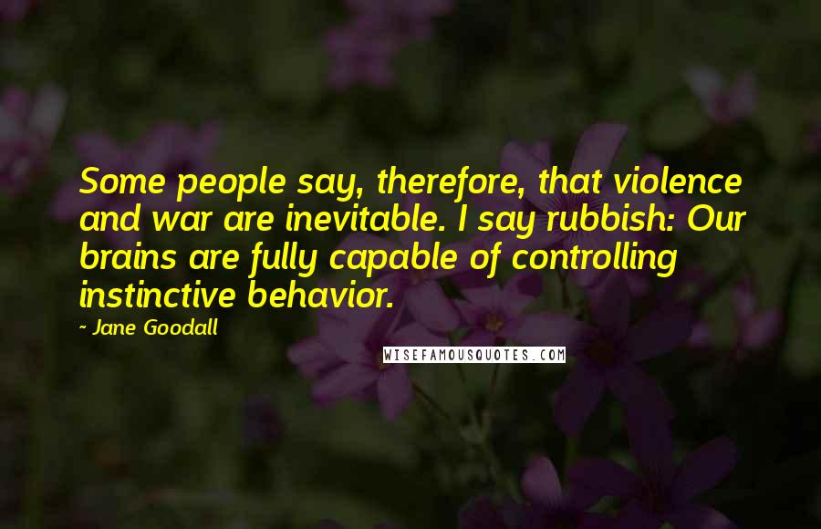 Jane Goodall Quotes: Some people say, therefore, that violence and war are inevitable. I say rubbish: Our brains are fully capable of controlling instinctive behavior.