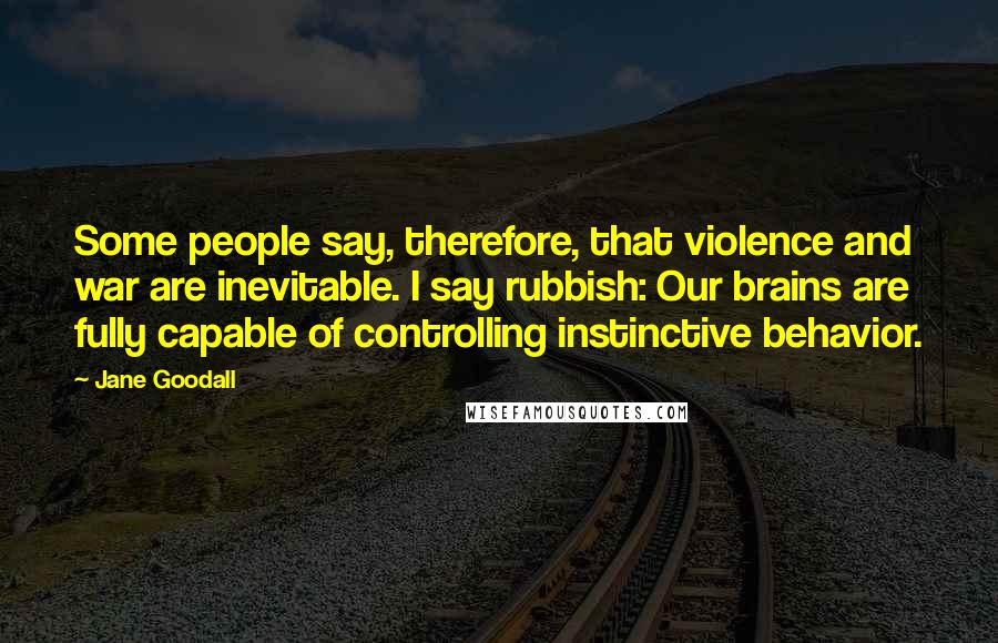 Jane Goodall Quotes: Some people say, therefore, that violence and war are inevitable. I say rubbish: Our brains are fully capable of controlling instinctive behavior.