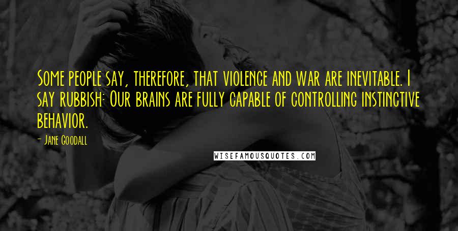 Jane Goodall Quotes: Some people say, therefore, that violence and war are inevitable. I say rubbish: Our brains are fully capable of controlling instinctive behavior.