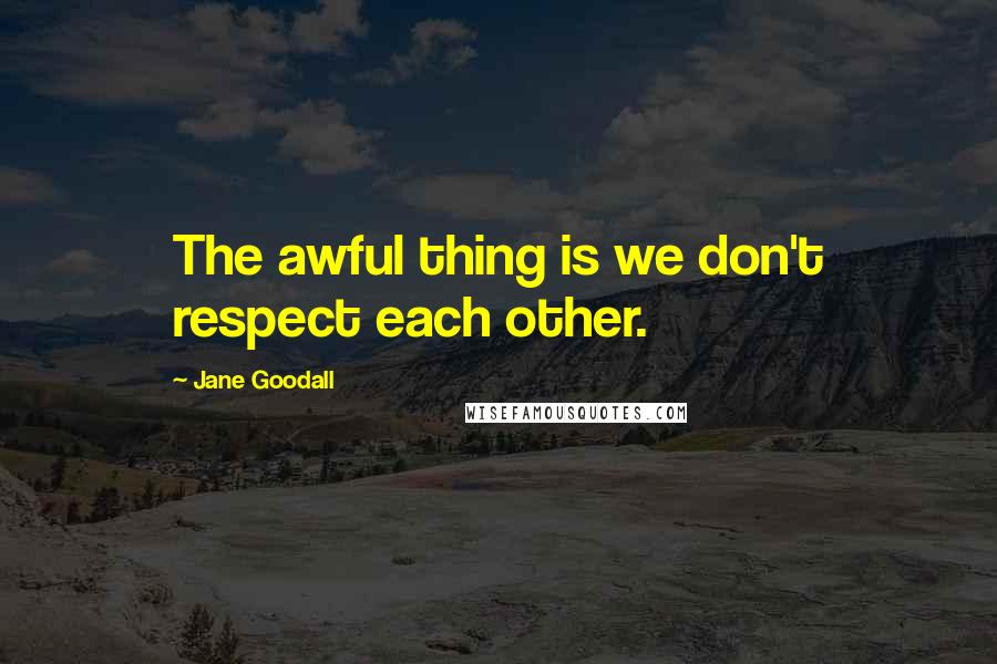 Jane Goodall Quotes: The awful thing is we don't respect each other.