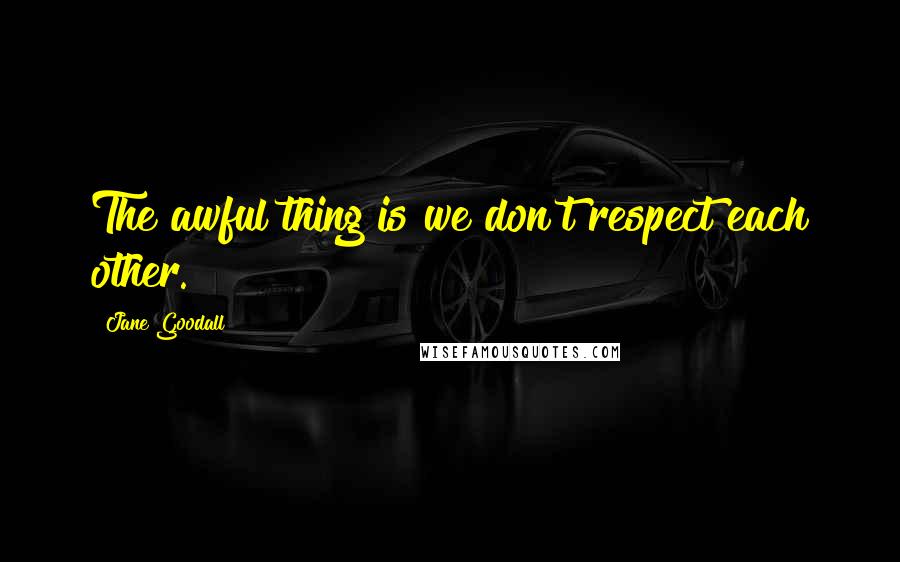 Jane Goodall Quotes: The awful thing is we don't respect each other.