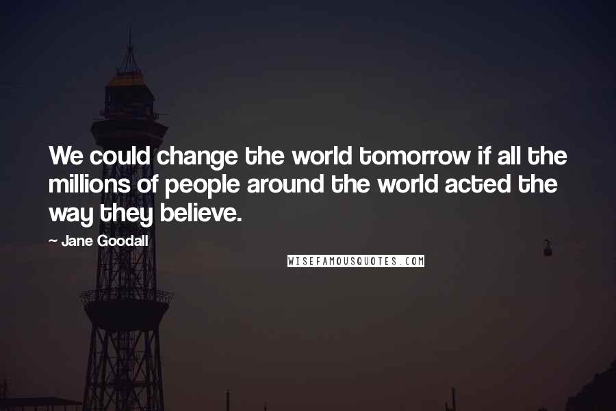 Jane Goodall Quotes: We could change the world tomorrow if all the millions of people around the world acted the way they believe.