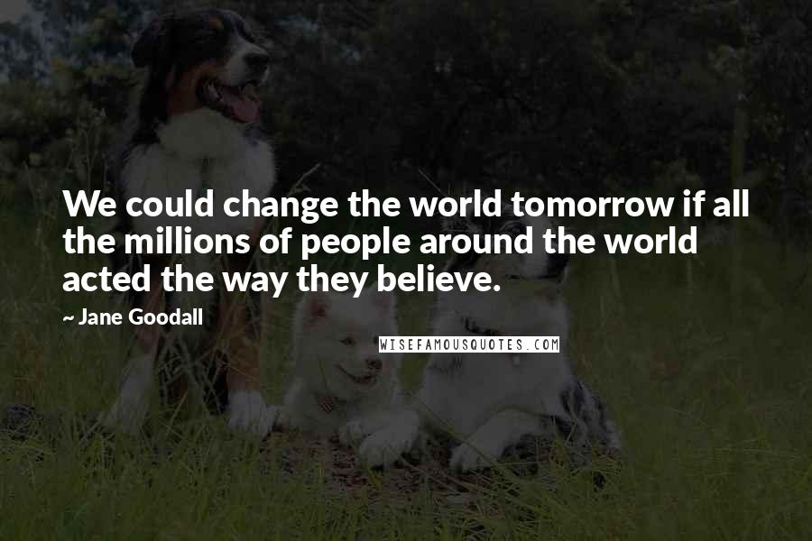 Jane Goodall Quotes: We could change the world tomorrow if all the millions of people around the world acted the way they believe.