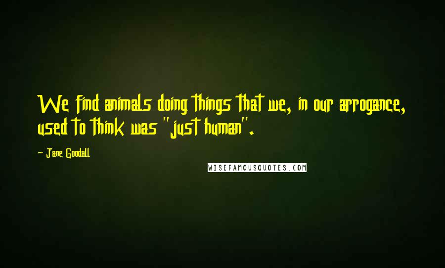 Jane Goodall Quotes: We find animals doing things that we, in our arrogance, used to think was "just human".