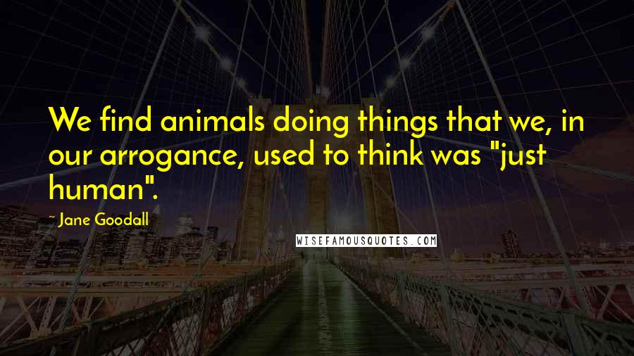 Jane Goodall Quotes: We find animals doing things that we, in our arrogance, used to think was "just human".