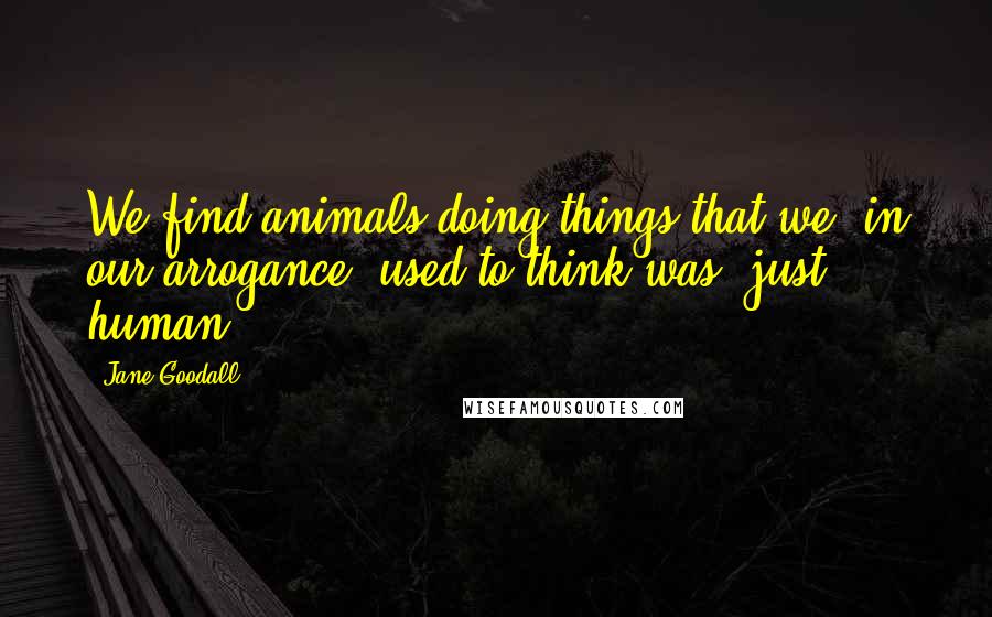 Jane Goodall Quotes: We find animals doing things that we, in our arrogance, used to think was "just human".