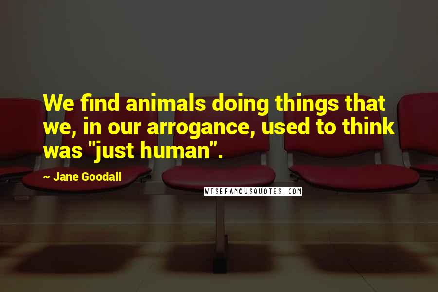 Jane Goodall Quotes: We find animals doing things that we, in our arrogance, used to think was "just human".