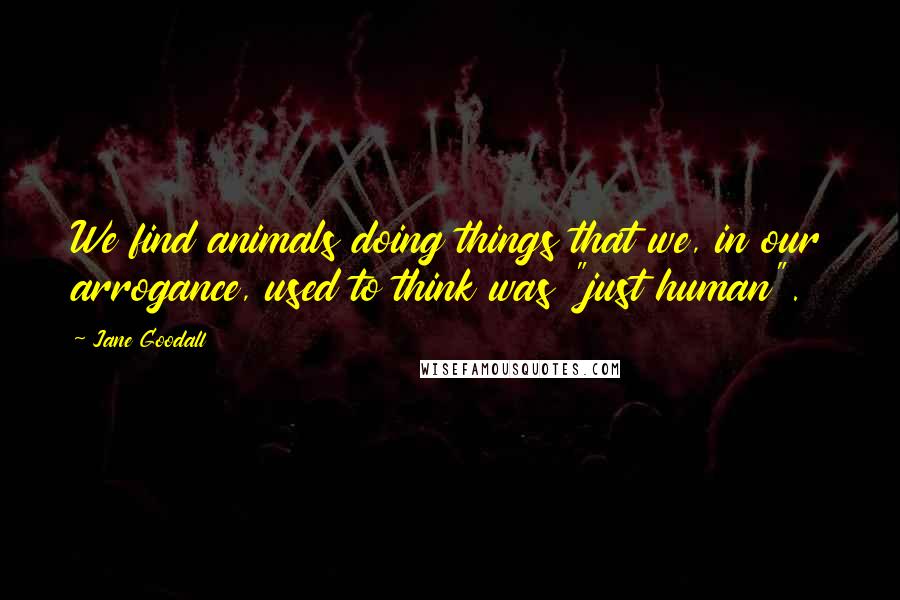 Jane Goodall Quotes: We find animals doing things that we, in our arrogance, used to think was "just human".