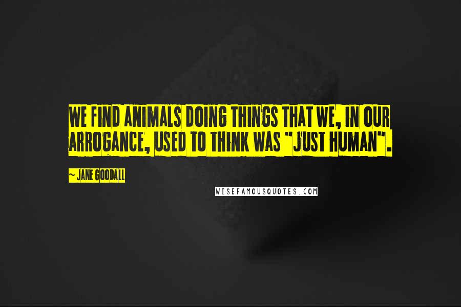 Jane Goodall Quotes: We find animals doing things that we, in our arrogance, used to think was "just human".