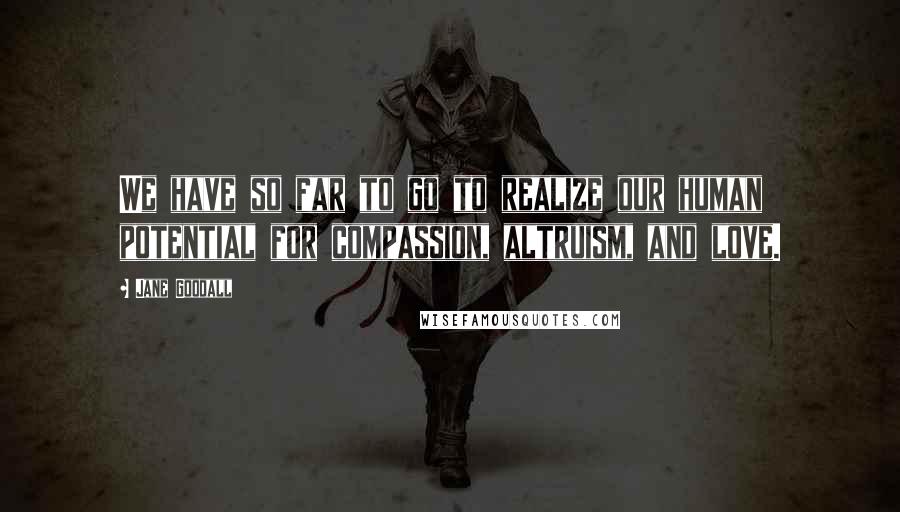 Jane Goodall Quotes: We have so far to go to realize our human potential for compassion, altruism, and love.